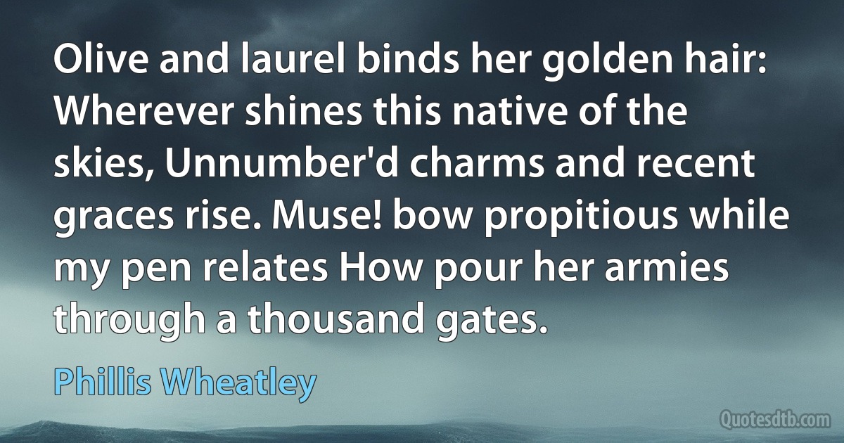 Olive and laurel binds her golden hair: Wherever shines this native of the skies, Unnumber'd charms and recent graces rise. Muse! bow propitious while my pen relates How pour her armies through a thousand gates. (Phillis Wheatley)