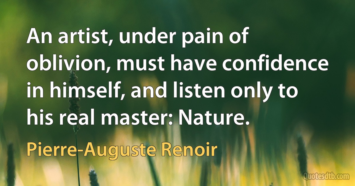 An artist, under pain of oblivion, must have confidence in himself, and listen only to his real master: Nature. (Pierre-Auguste Renoir)