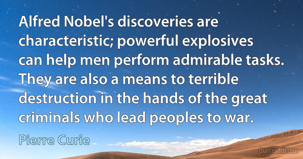 Alfred Nobel's discoveries are characteristic; powerful explosives can help men perform admirable tasks. They are also a means to terrible destruction in the hands of the great criminals who lead peoples to war. (Pierre Curie)