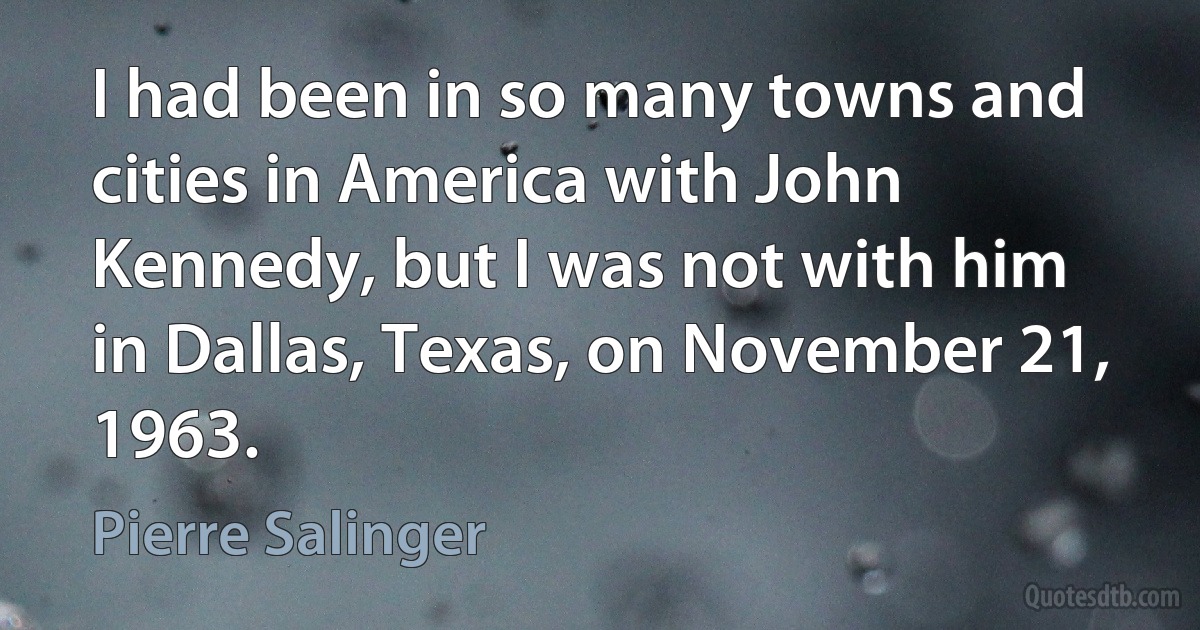 I had been in so many towns and cities in America with John Kennedy, but I was not with him in Dallas, Texas, on November 21, 1963. (Pierre Salinger)