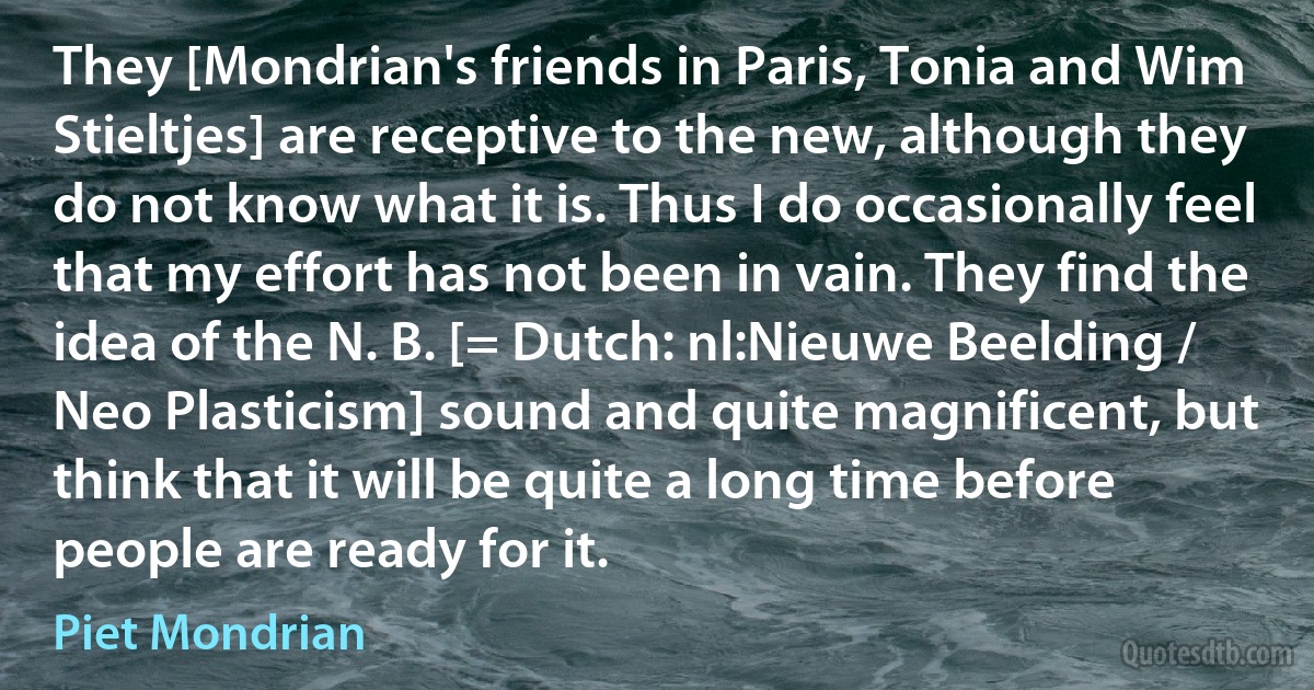 They [Mondrian's friends in Paris, Tonia and Wim Stieltjes] are receptive to the new, although they do not know what it is. Thus I do occasionally feel that my effort has not been in vain. They find the idea of the N. B. [= Dutch: nl:Nieuwe Beelding / Neo Plasticism] sound and quite magnificent, but think that it will be quite a long time before people are ready for it. (Piet Mondrian)