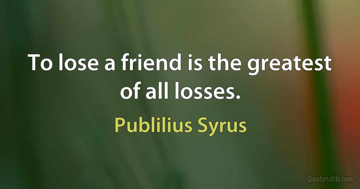 To lose a friend is the greatest of all losses. (Publilius Syrus)