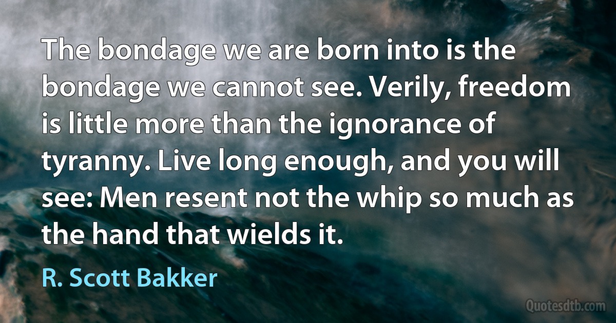 The bondage we are born into is the bondage we cannot see. Verily, freedom is little more than the ignorance of tyranny. Live long enough, and you will see: Men resent not the whip so much as the hand that wields it. (R. Scott Bakker)