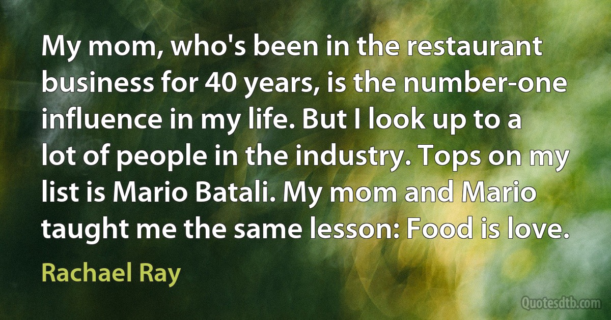 My mom, who's been in the restaurant business for 40 years, is the number-one influence in my life. But I look up to a lot of people in the industry. Tops on my list is Mario Batali. My mom and Mario taught me the same lesson: Food is love. (Rachael Ray)