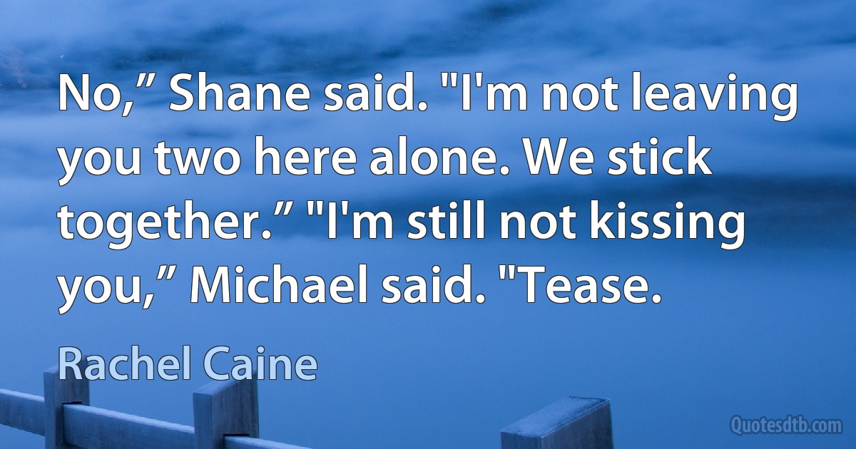 No,” Shane said. "I'm not leaving you two here alone. We stick together.” "I'm still not kissing you,” Michael said. "Tease. (Rachel Caine)