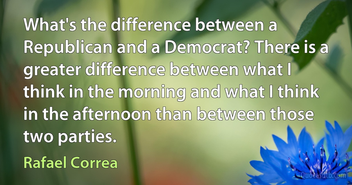 What's the difference between a Republican and a Democrat? There is a greater difference between what I think in the morning and what I think in the afternoon than between those two parties. (Rafael Correa)