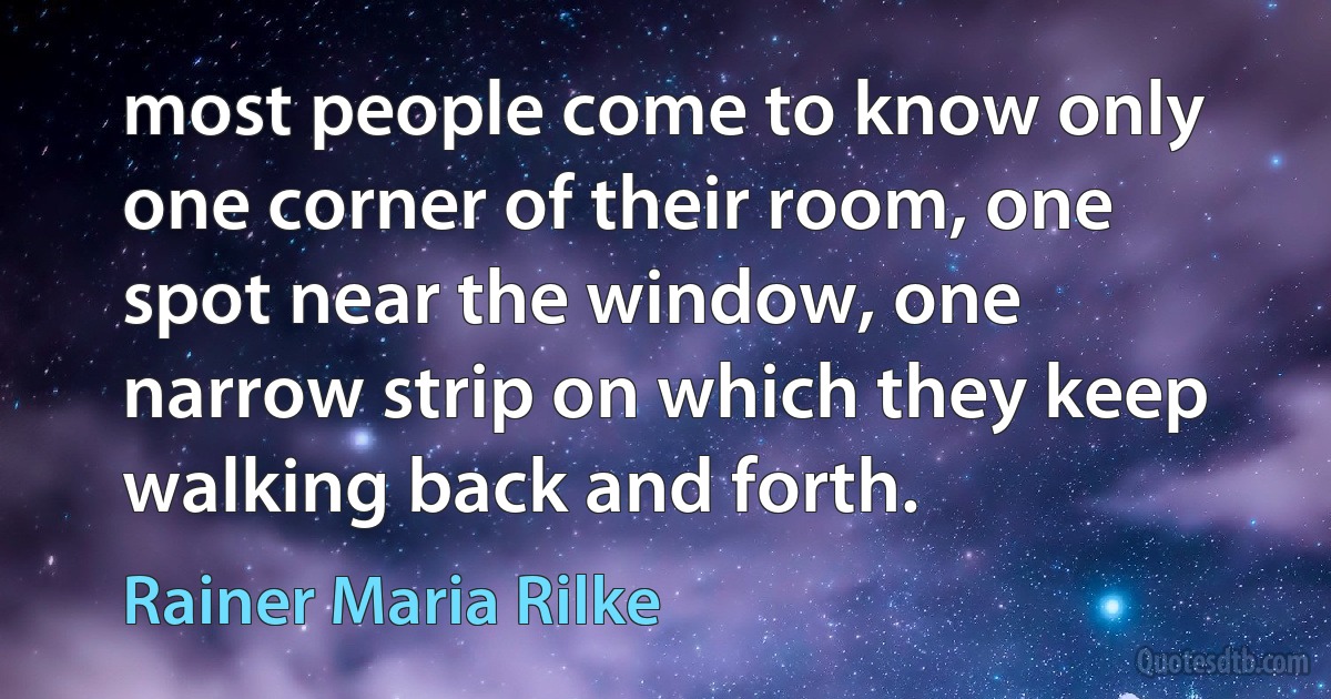 most people come to know only one corner of their room, one spot near the window, one narrow strip on which they keep walking back and forth. (Rainer Maria Rilke)