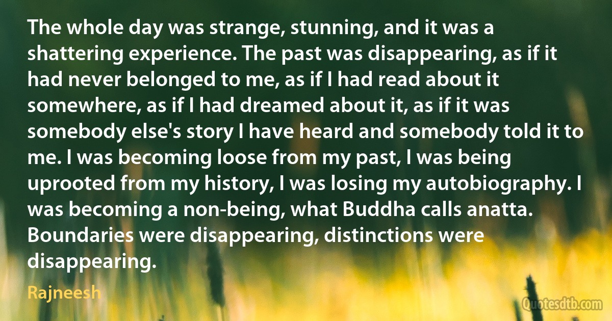 The whole day was strange, stunning, and it was a shattering experience. The past was disappearing, as if it had never belonged to me, as if I had read about it somewhere, as if I had dreamed about it, as if it was somebody else's story I have heard and somebody told it to me. I was becoming loose from my past, I was being uprooted from my history, I was losing my autobiography. I was becoming a non-being, what Buddha calls anatta. Boundaries were disappearing, distinctions were disappearing. (Rajneesh)
