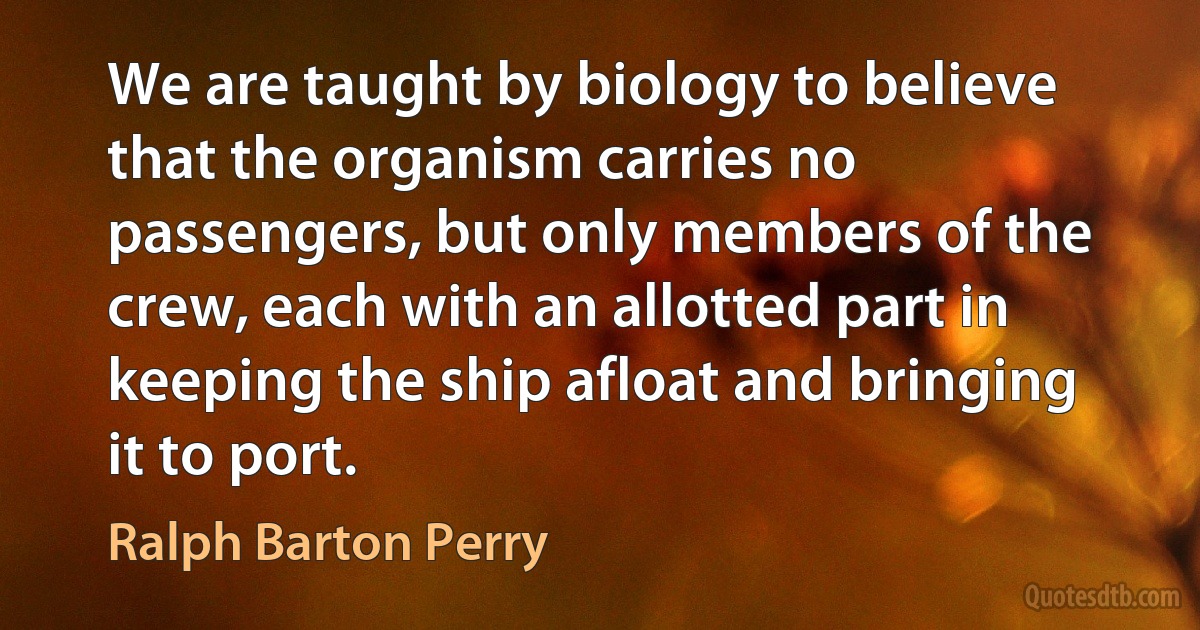 We are taught by biology to believe that the organism carries no passengers, but only members of the crew, each with an allotted part in keeping the ship afloat and bringing it to port. (Ralph Barton Perry)