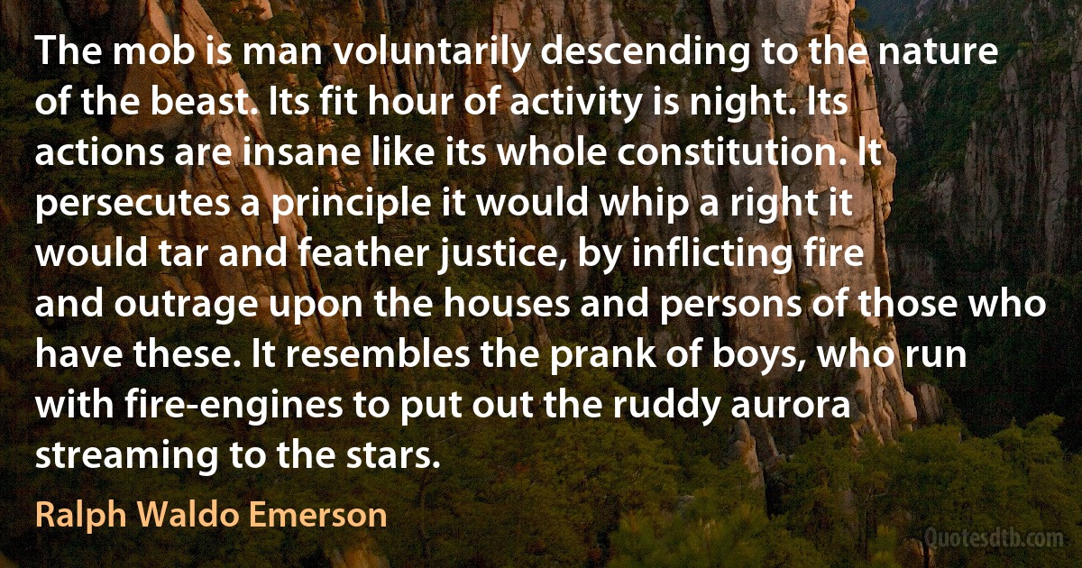 The mob is man voluntarily descending to the nature of the beast. Its fit hour of activity is night. Its actions are insane like its whole constitution. It persecutes a principle it would whip a right it would tar and feather justice, by inflicting fire and outrage upon the houses and persons of those who have these. It resembles the prank of boys, who run with fire-engines to put out the ruddy aurora streaming to the stars. (Ralph Waldo Emerson)