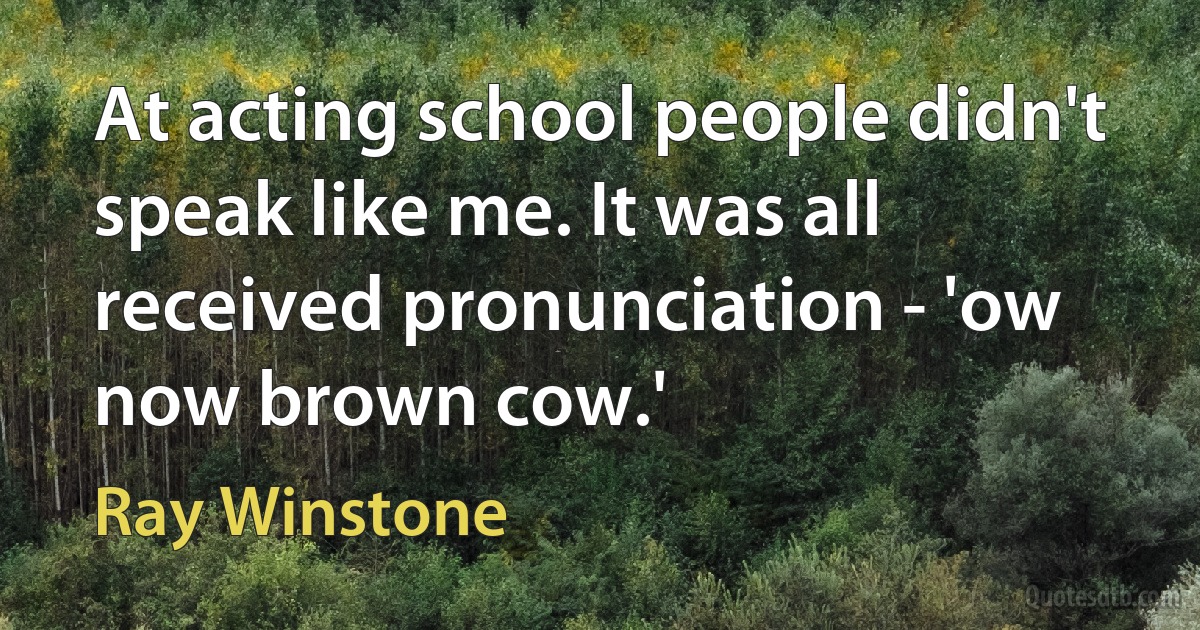 At acting school people didn't speak like me. It was all received pronunciation - 'ow now brown cow.' (Ray Winstone)