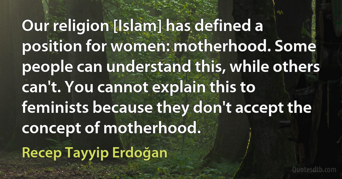 Our religion [Islam] has defined a position for women: motherhood. Some people can understand this, while others can't. You cannot explain this to feminists because they don't accept the concept of motherhood. (Recep Tayyip Erdoğan)