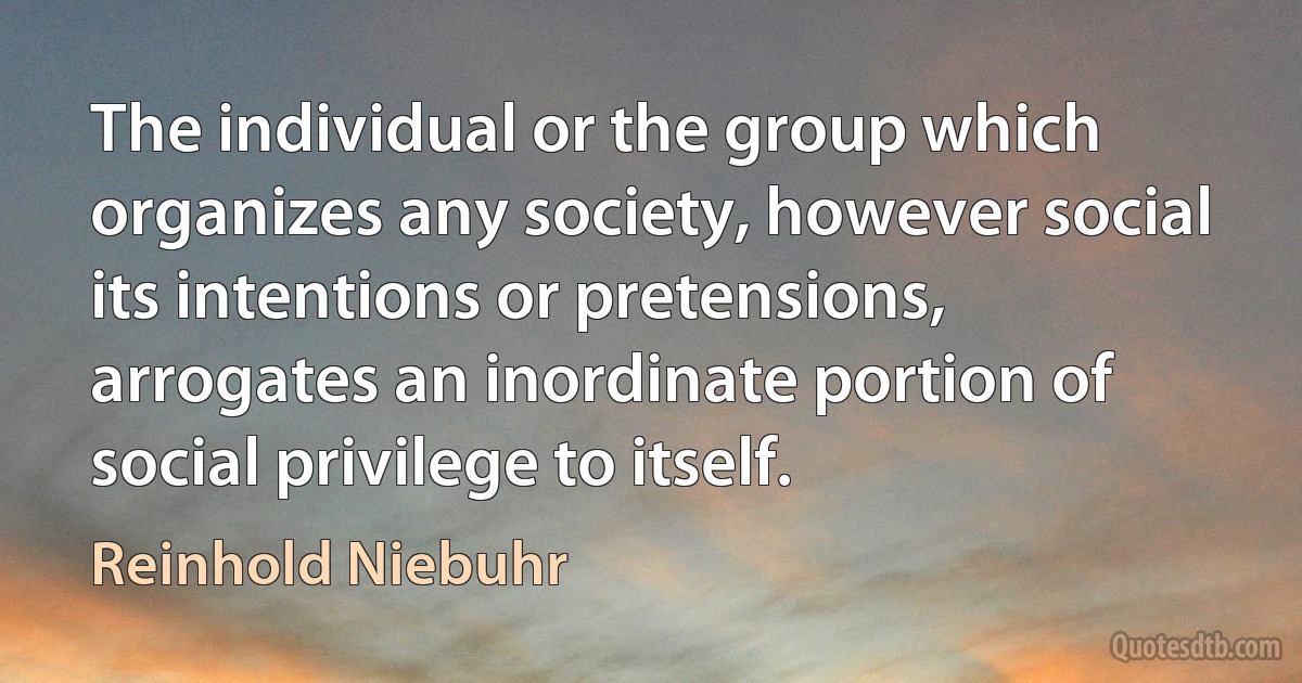 The individual or the group which organizes any society, however social its intentions or pretensions, arrogates an inordinate portion of social privilege to itself. (Reinhold Niebuhr)