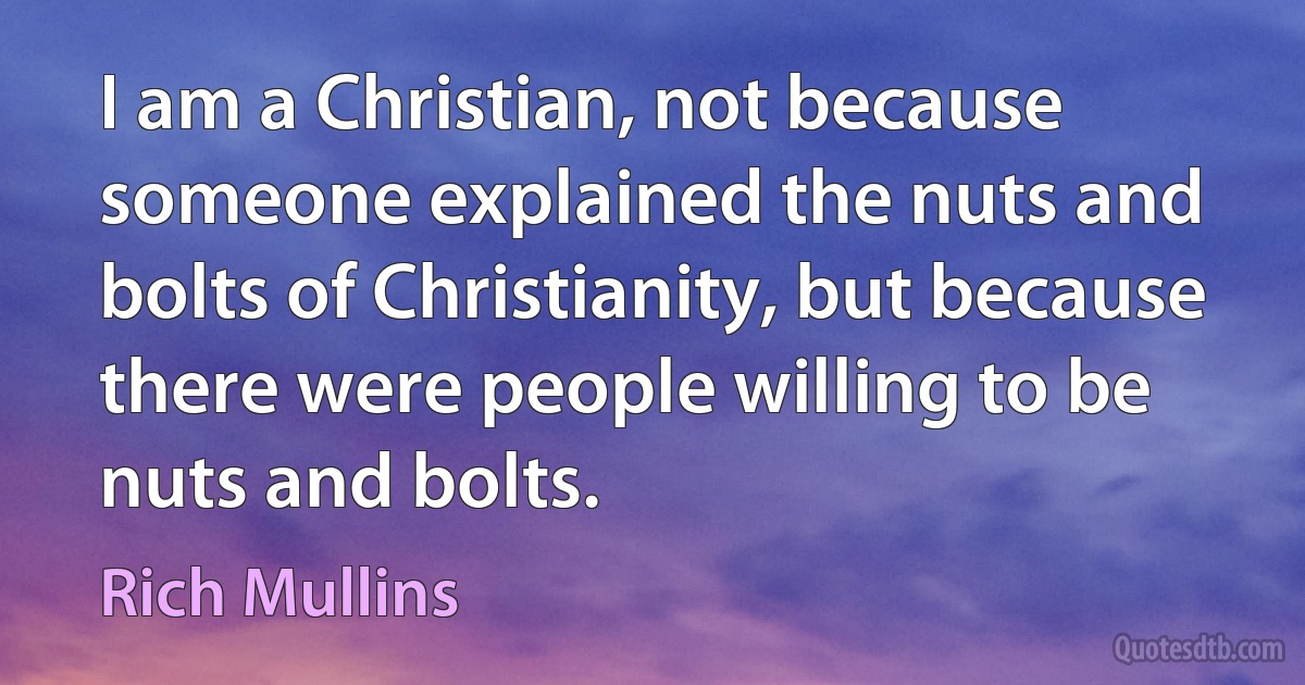 I am a Christian, not because someone explained the nuts and bolts of Christianity, but because there were people willing to be nuts and bolts. (Rich Mullins)