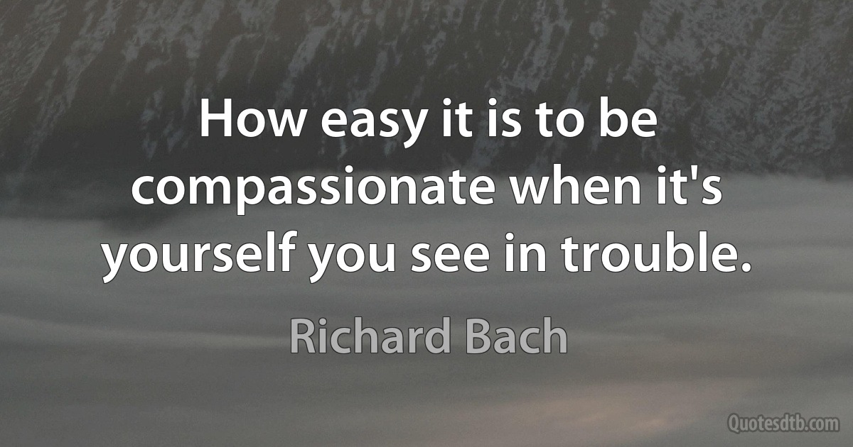 How easy it is to be compassionate when it's yourself you see in trouble. (Richard Bach)