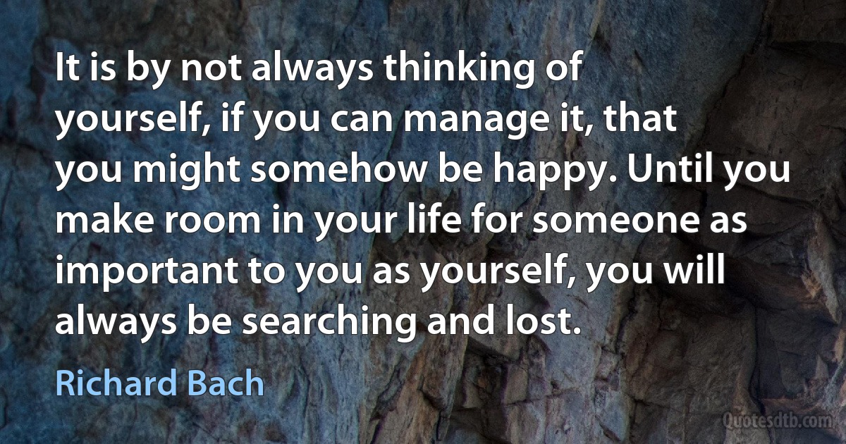 It is by not always thinking of yourself, if you can manage it, that you might somehow be happy. Until you make room in your life for someone as important to you as yourself, you will always be searching and lost. (Richard Bach)