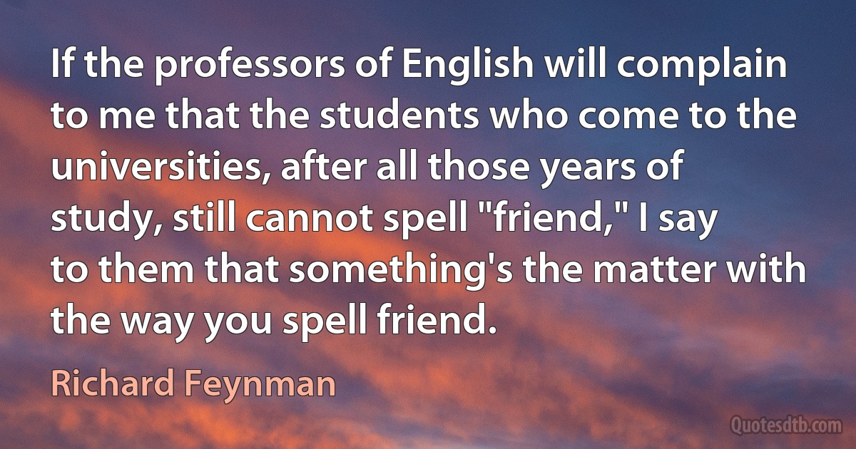 If the professors of English will complain to me that the students who come to the universities, after all those years of study, still cannot spell "friend," I say to them that something's the matter with the way you spell friend. (Richard Feynman)