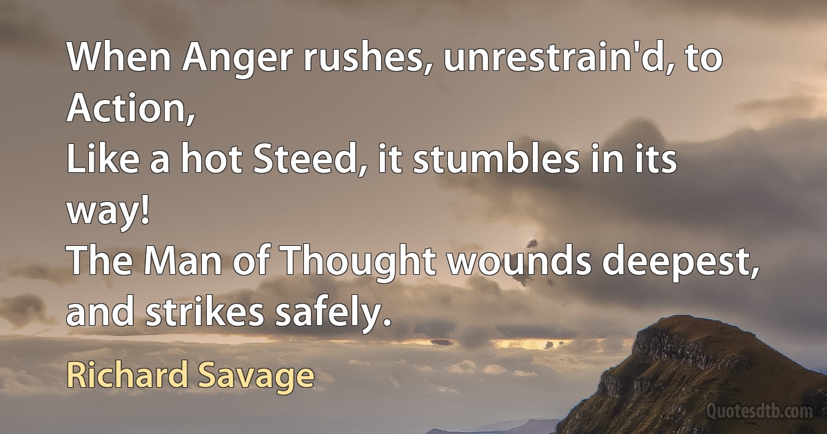 When Anger rushes, unrestrain'd, to Action,
Like a hot Steed, it stumbles in its way!
The Man of Thought wounds deepest, and strikes safely. (Richard Savage)