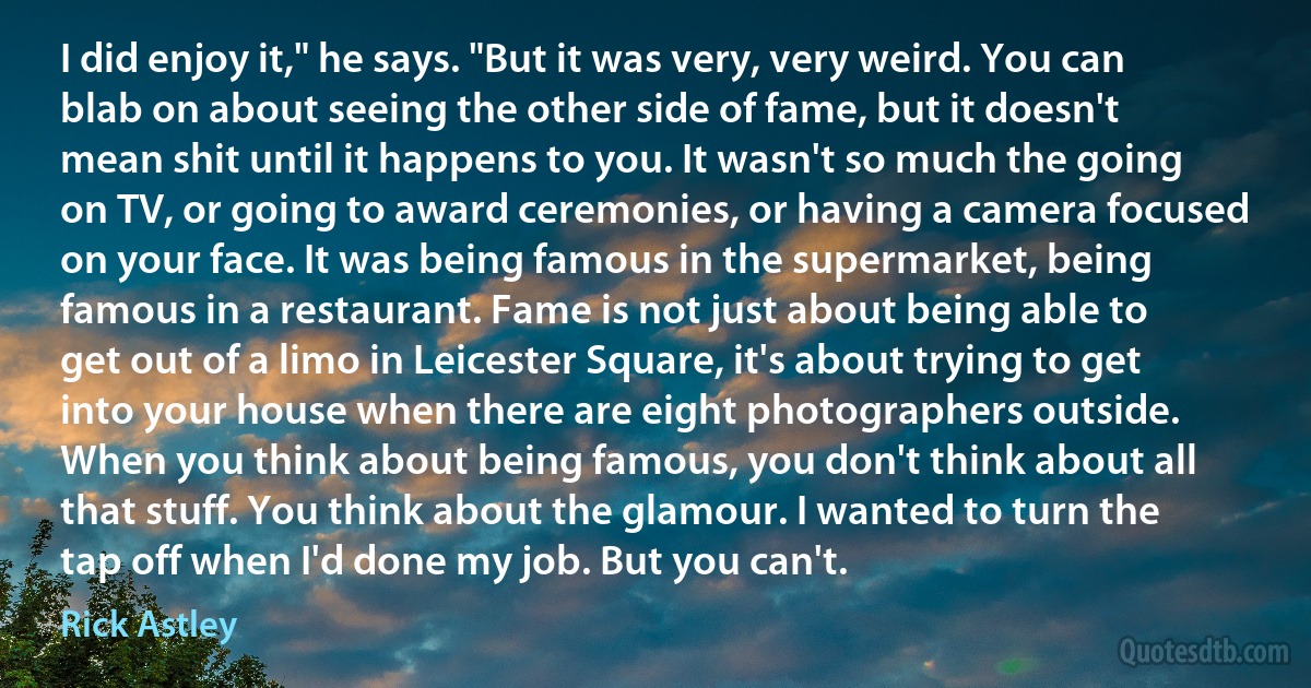 I did enjoy it," he says. "But it was very, very weird. You can blab on about seeing the other side of fame, but it doesn't mean shit until it happens to you. It wasn't so much the going on TV, or going to award ceremonies, or having a camera focused on your face. It was being famous in the supermarket, being famous in a restaurant. Fame is not just about being able to get out of a limo in Leicester Square, it's about trying to get into your house when there are eight photographers outside. When you think about being famous, you don't think about all that stuff. You think about the glamour. I wanted to turn the tap off when I'd done my job. But you can't. (Rick Astley)