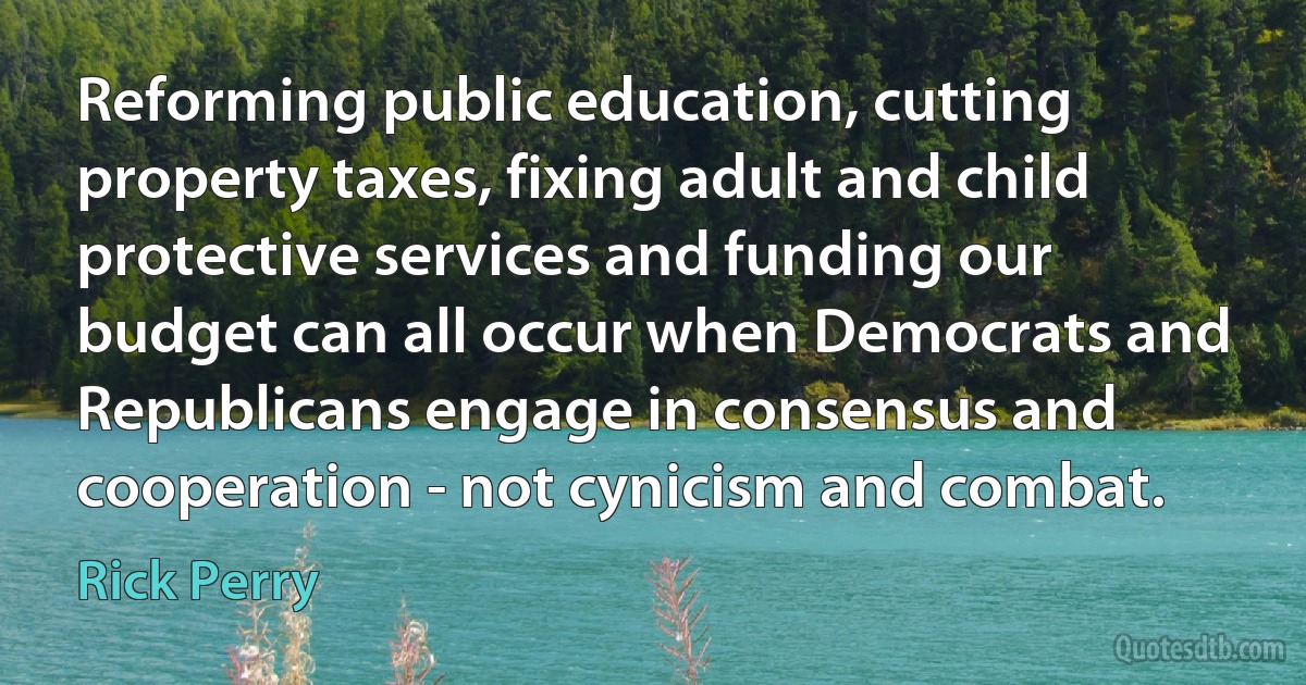 Reforming public education, cutting property taxes, fixing adult and child protective services and funding our budget can all occur when Democrats and Republicans engage in consensus and cooperation - not cynicism and combat. (Rick Perry)