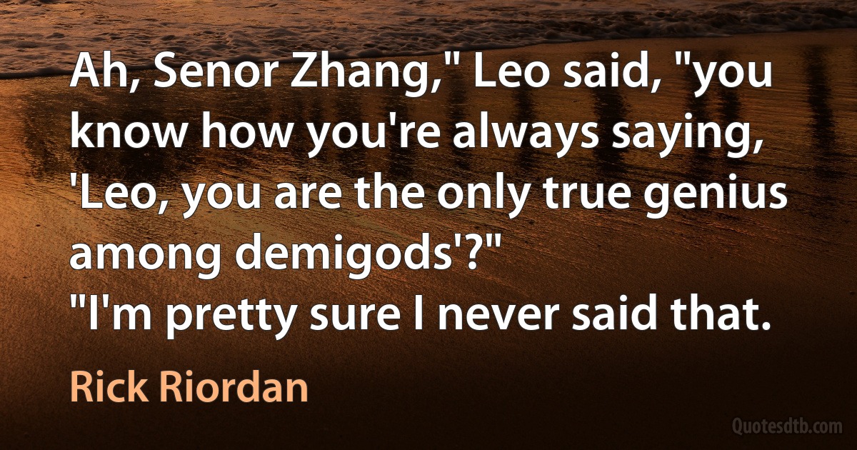 Ah, Senor Zhang," Leo said, "you know how you're always saying, 'Leo, you are the only true genius among demigods'?"
"I'm pretty sure I never said that. (Rick Riordan)