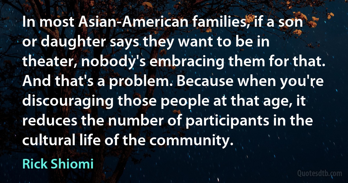 In most Asian-American families, if a son or daughter says they want to be in theater, nobody's embracing them for that. And that's a problem. Because when you're discouraging those people at that age, it reduces the number of participants in the cultural life of the community. (Rick Shiomi)