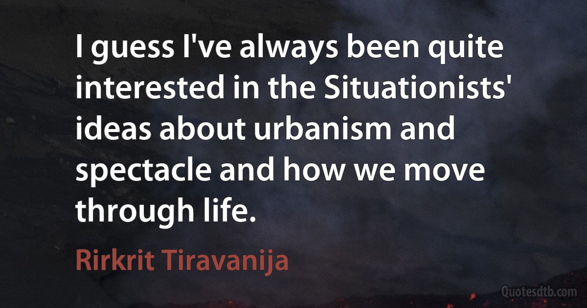 I guess I've always been quite interested in the Situationists' ideas about urbanism and spectacle and how we move through life. (Rirkrit Tiravanija)