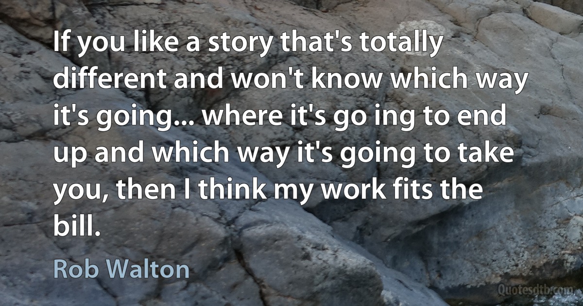 If you like a story that's totally different and won't know which way it's going... where it's go ing to end up and which way it's going to take you, then I think my work fits the bill. (Rob Walton)