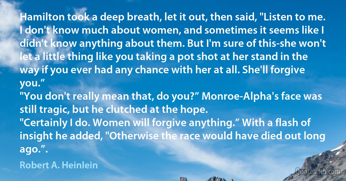 Hamilton took a deep breath, let it out, then said, "Listen to me. I don't know much about women, and sometimes it seems like I didn't know anything about them. But I'm sure of this-she won't let a little thing like you taking a pot shot at her stand in the way if you ever had any chance with her at all. She'll forgive you.”
"You don't really mean that, do you?” Monroe-Alpha's face was still tragic, but he clutched at the hope.
"Certainly I do. Women will forgive anything.” With a flash of insight he added, "Otherwise the race would have died out long ago.”. (Robert A. Heinlein)