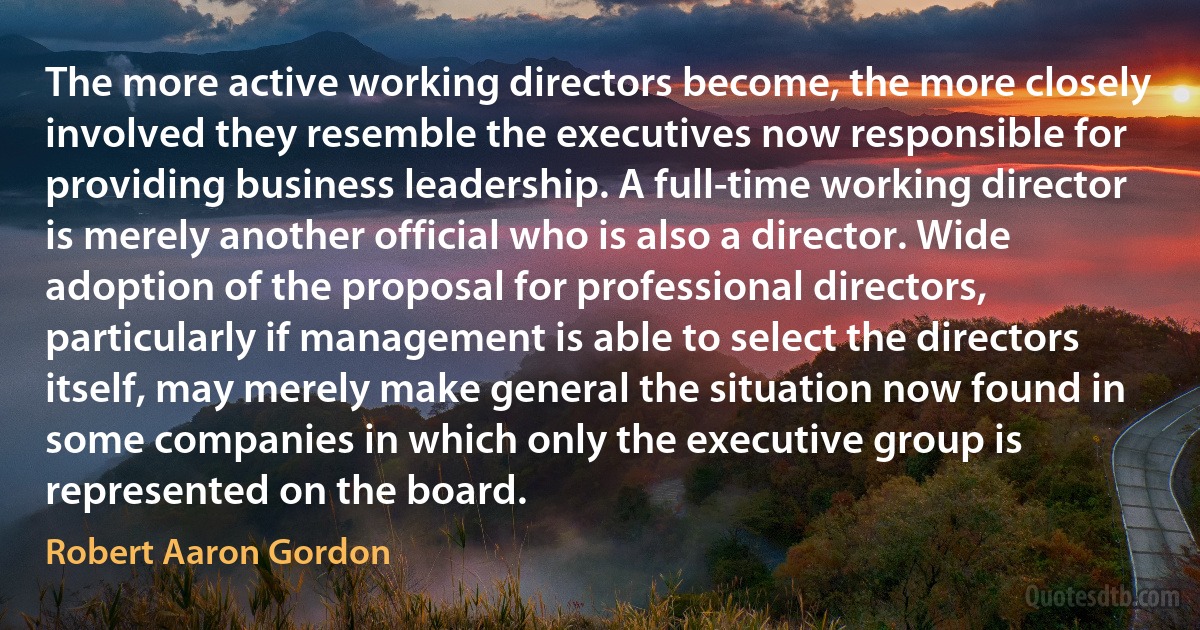 The more active working directors become, the more closely involved they resemble the executives now responsible for providing business leadership. A full-time working director is merely another official who is also a director. Wide adoption of the proposal for professional directors, particularly if management is able to select the directors itself, may merely make general the situation now found in some companies in which only the executive group is represented on the board. (Robert Aaron Gordon)