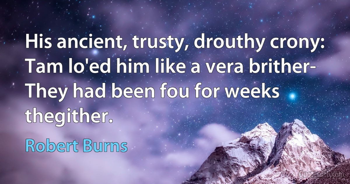 His ancient, trusty, drouthy crony:
Tam lo'ed him like a vera brither-
They had been fou for weeks thegither. (Robert Burns)