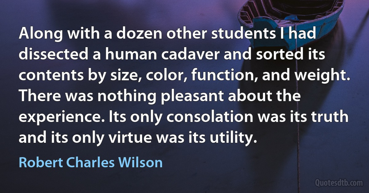 Along with a dozen other students I had dissected a human cadaver and sorted its contents by size, color, function, and weight. There was nothing pleasant about the experience. Its only consolation was its truth and its only virtue was its utility. (Robert Charles Wilson)