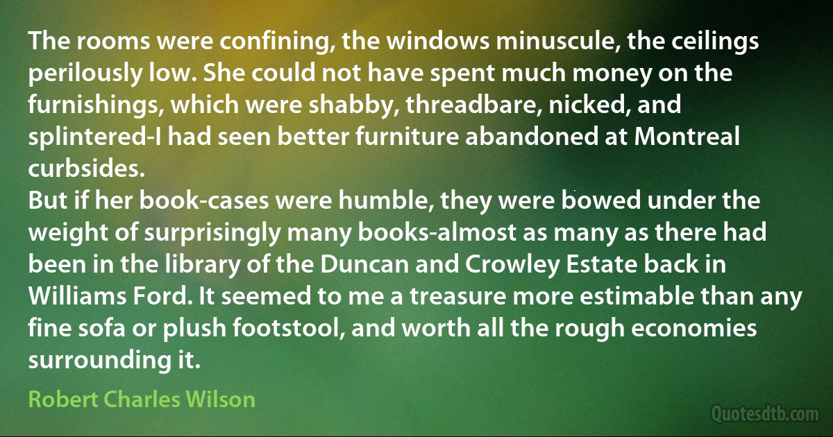 The rooms were confining, the windows minuscule, the ceilings perilously low. She could not have spent much money on the furnishings, which were shabby, threadbare, nicked, and splintered-I had seen better furniture abandoned at Montreal curbsides.
But if her book-cases were humble, they were bowed under the weight of surprisingly many books-almost as many as there had been in the library of the Duncan and Crowley Estate back in Williams Ford. It seemed to me a treasure more estimable than any fine sofa or plush footstool, and worth all the rough economies surrounding it. (Robert Charles Wilson)