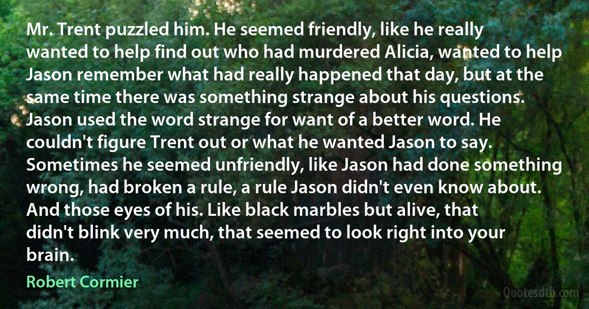 Mr. Trent puzzled him. He seemed friendly, like he really wanted to help find out who had murdered Alicia, wanted to help Jason remember what had really happened that day, but at the same time there was something strange about his questions. Jason used the word strange for want of a better word. He couldn't figure Trent out or what he wanted Jason to say. Sometimes he seemed unfriendly, like Jason had done something wrong, had broken a rule, a rule Jason didn't even know about. And those eyes of his. Like black marbles but alive, that didn't blink very much, that seemed to look right into your brain. (Robert Cormier)