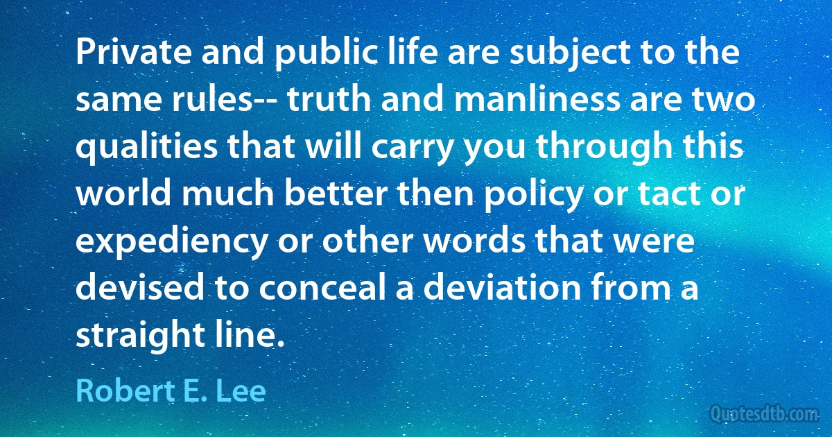 Private and public life are subject to the same rules-- truth and manliness are two qualities that will carry you through this world much better then policy or tact or expediency or other words that were devised to conceal a deviation from a straight line. (Robert E. Lee)