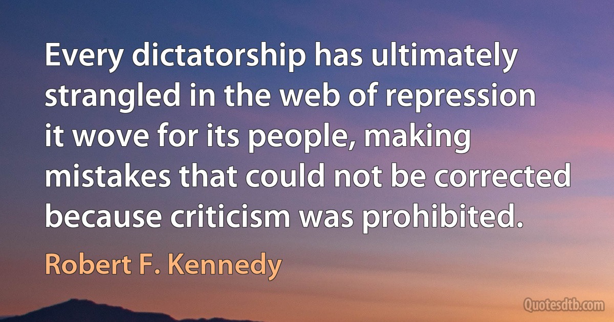 Every dictatorship has ultimately strangled in the web of repression it wove for its people, making mistakes that could not be corrected because criticism was prohibited. (Robert F. Kennedy)