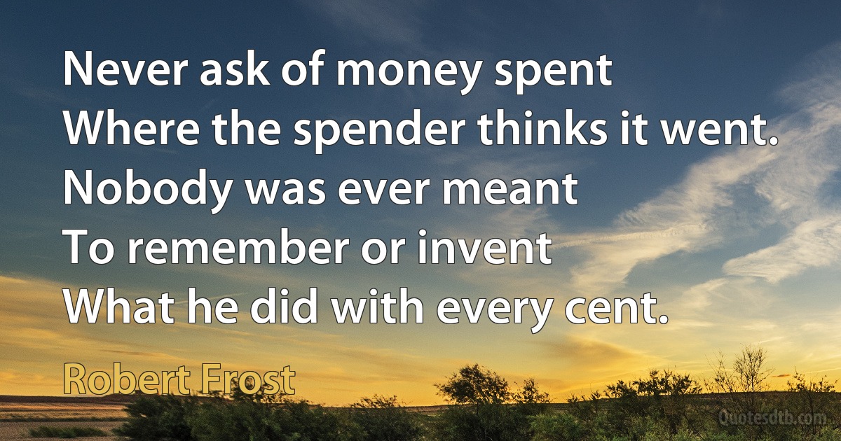 Never ask of money spent
Where the spender thinks it went.
Nobody was ever meant
To remember or invent
What he did with every cent. (Robert Frost)