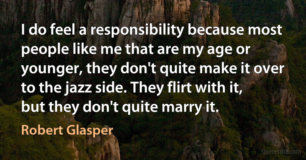 I do feel a responsibility because most people like me that are my age or younger, they don't quite make it over to the jazz side. They flirt with it, but they don't quite marry it. (Robert Glasper)