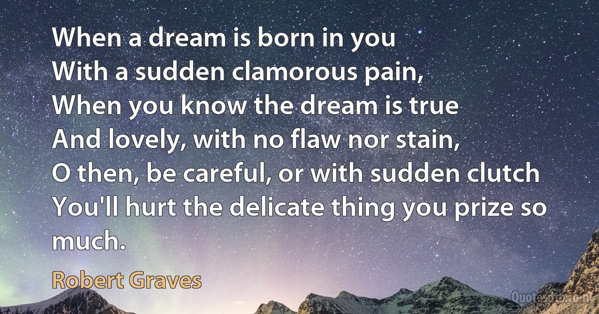 When a dream is born in you
With a sudden clamorous pain,
When you know the dream is true
And lovely, with no flaw nor stain,
O then, be careful, or with sudden clutch
You'll hurt the delicate thing you prize so much. (Robert Graves)