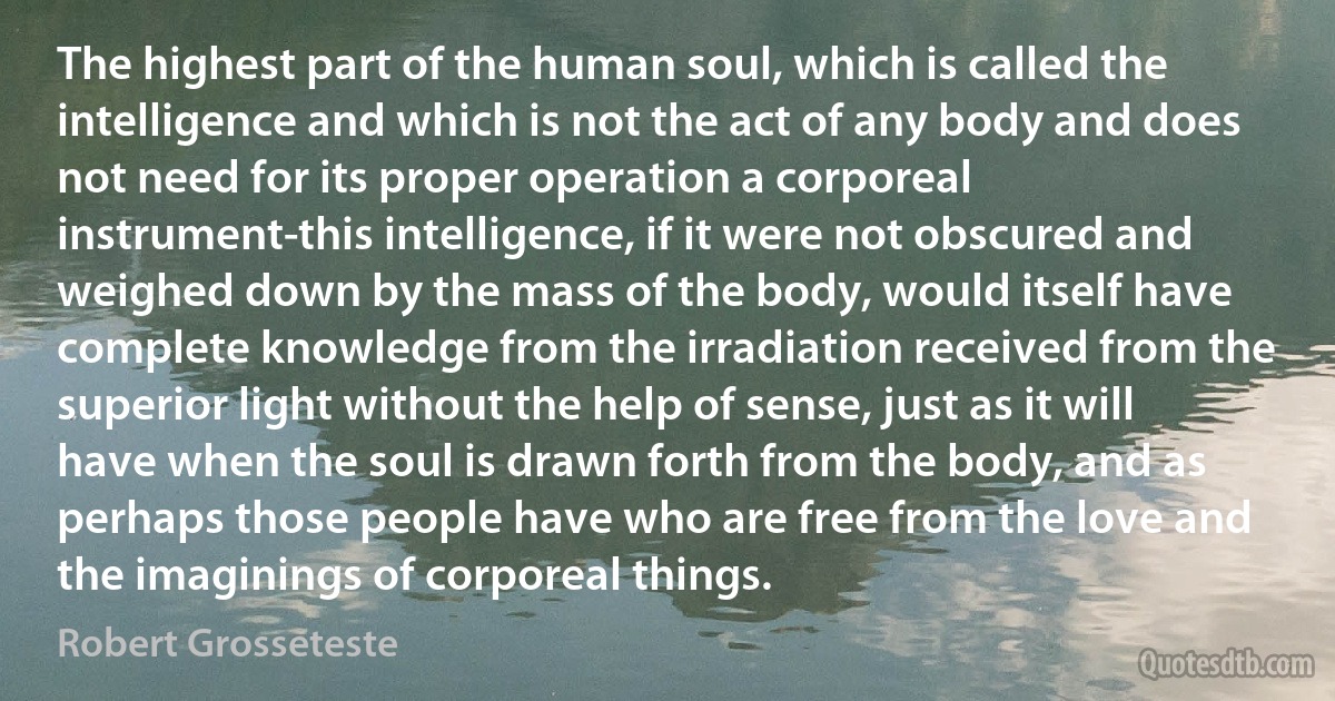 The highest part of the human soul, which is called the intelligence and which is not the act of any body and does not need for its proper operation a corporeal instrument-this intelligence, if it were not obscured and weighed down by the mass of the body, would itself have complete knowledge from the irradiation received from the superior light without the help of sense, just as it will have when the soul is drawn forth from the body, and as perhaps those people have who are free from the love and the imaginings of corporeal things. (Robert Grosseteste)