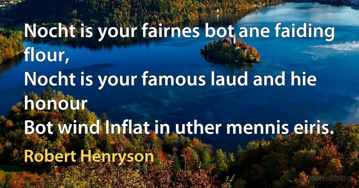 Nocht is your fairnes bot ane faiding flour,
Nocht is your famous laud and hie honour
Bot wind Inflat in uther mennis eiris. (Robert Henryson)