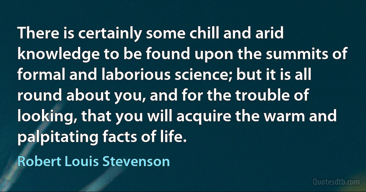 There is certainly some chill and arid knowledge to be found upon the summits of formal and laborious science; but it is all round about you, and for the trouble of looking, that you will acquire the warm and palpitating facts of life. (Robert Louis Stevenson)