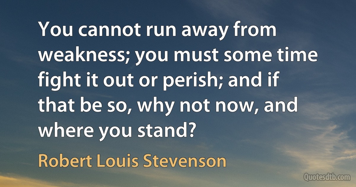 You cannot run away from weakness; you must some time fight it out or perish; and if that be so, why not now, and where you stand? (Robert Louis Stevenson)