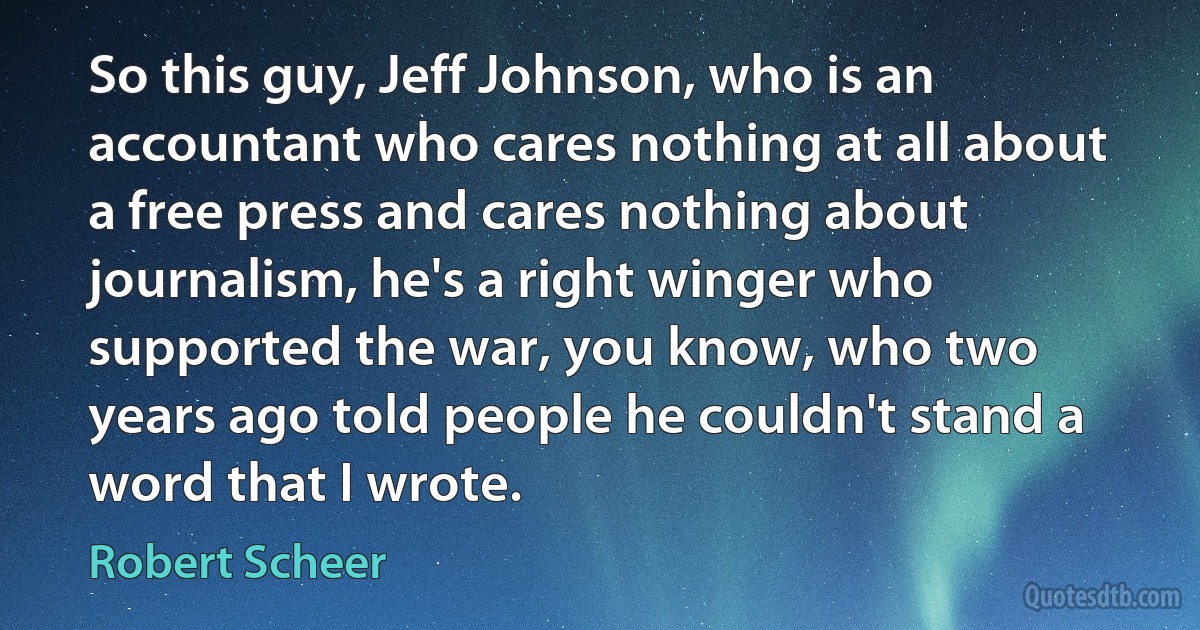 So this guy, Jeff Johnson, who is an accountant who cares nothing at all about a free press and cares nothing about journalism, he's a right winger who supported the war, you know, who two years ago told people he couldn't stand a word that I wrote. (Robert Scheer)