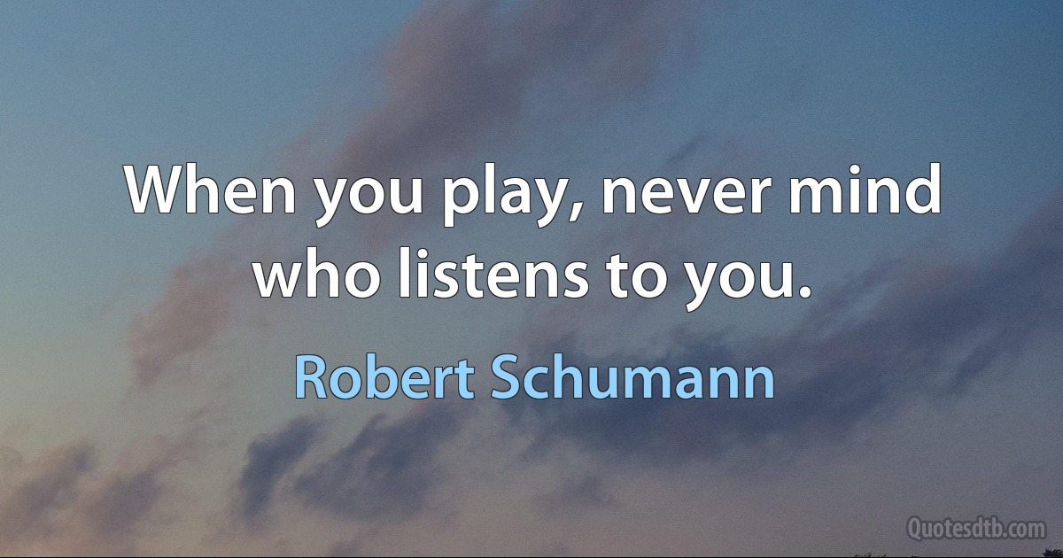 When you play, never mind who listens to you. (Robert Schumann)