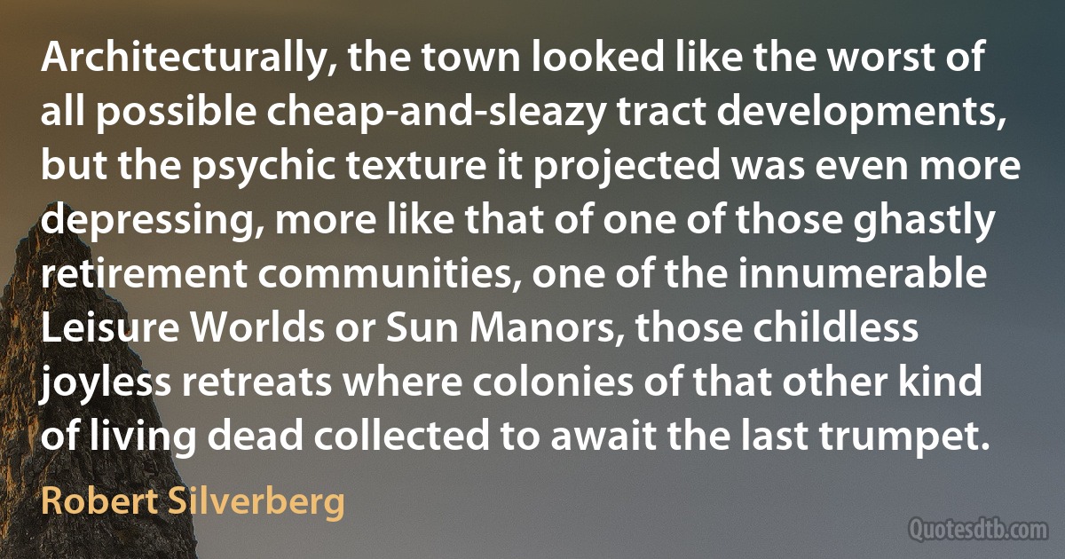 Architecturally, the town looked like the worst of all possible cheap-and-sleazy tract developments, but the psychic texture it projected was even more depressing, more like that of one of those ghastly retirement communities, one of the innumerable Leisure Worlds or Sun Manors, those childless joyless retreats where colonies of that other kind of living dead collected to await the last trumpet. (Robert Silverberg)