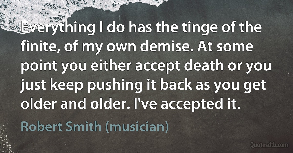 Everything I do has the tinge of the finite, of my own demise. At some point you either accept death or you just keep pushing it back as you get older and older. I've accepted it. (Robert Smith (musician))