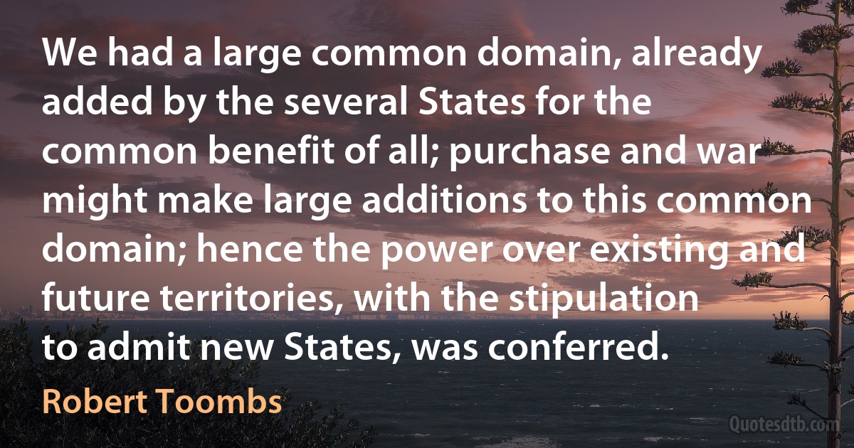 We had a large common domain, already added by the several States for the common benefit of all; purchase and war might make large additions to this common domain; hence the power over existing and future territories, with the stipulation to admit new States, was conferred. (Robert Toombs)