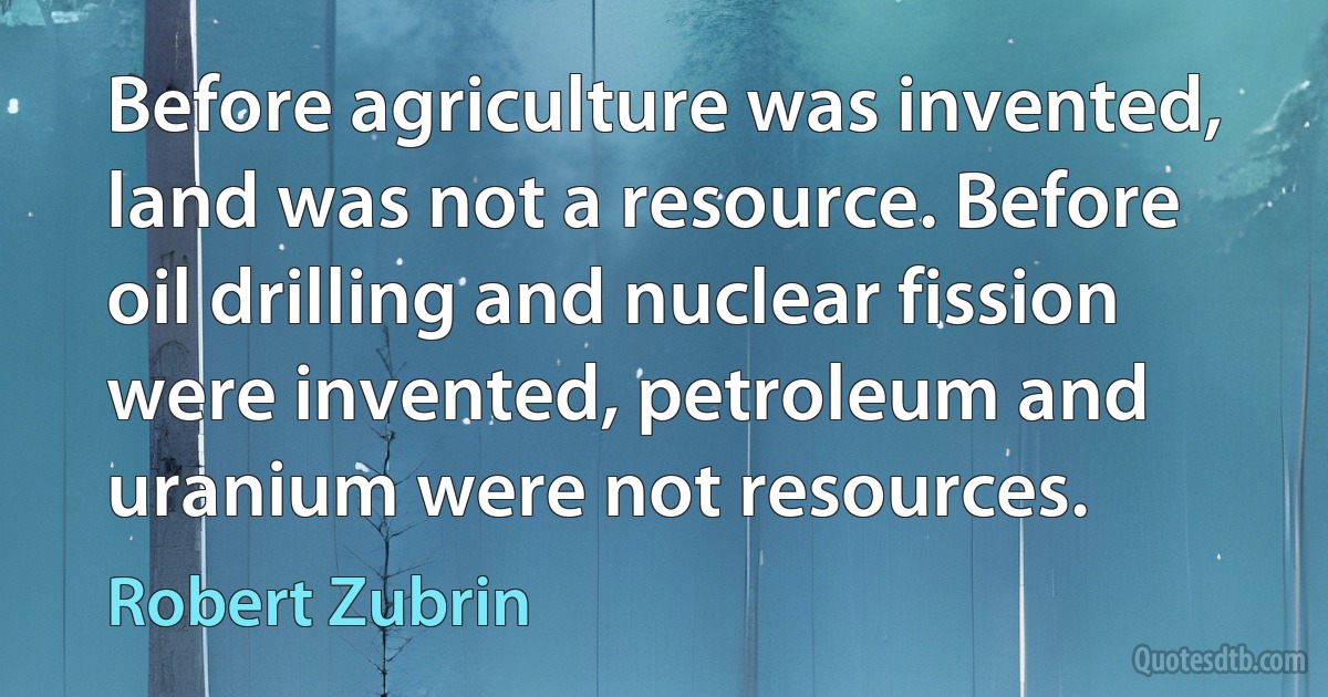 Before agriculture was invented, land was not a resource. Before oil drilling and nuclear fission were invented, petroleum and uranium were not resources. (Robert Zubrin)