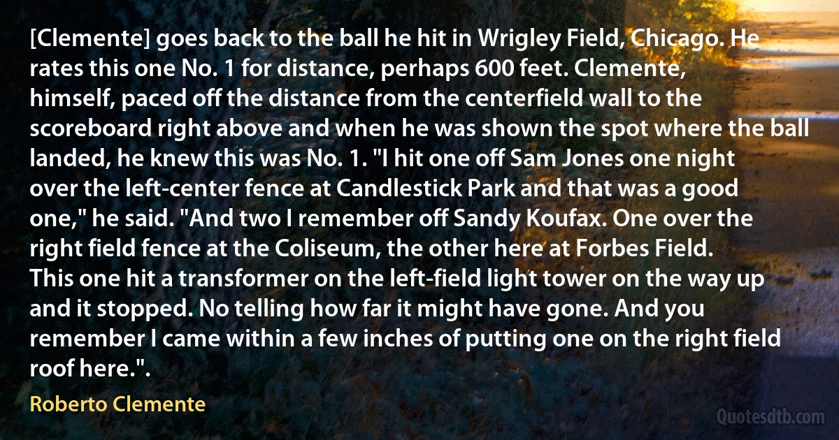 [Clemente] goes back to the ball he hit in Wrigley Field, Chicago. He rates this one No. 1 for distance, perhaps 600 feet. Clemente, himself, paced off the distance from the centerfield wall to the scoreboard right above and when he was shown the spot where the ball landed, he knew this was No. 1. "I hit one off Sam Jones one night over the left-center fence at Candlestick Park and that was a good one," he said. "And two I remember off Sandy Koufax. One over the right field fence at the Coliseum, the other here at Forbes Field. This one hit a transformer on the left-field light tower on the way up and it stopped. No telling how far it might have gone. And you remember I came within a few inches of putting one on the right field roof here.". (Roberto Clemente)